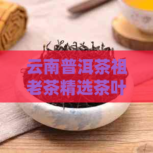 云南普洱茶祖老茶精选茶叶价格报价大全，批发优尽在阿里