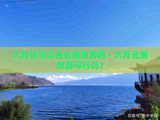 六月份可以去云南旅游吗 - 六月云南旅游可行吗？