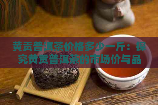 黄贡普洱茶价格多少一斤：探究黄贡普洱茶的市场价与品质关系