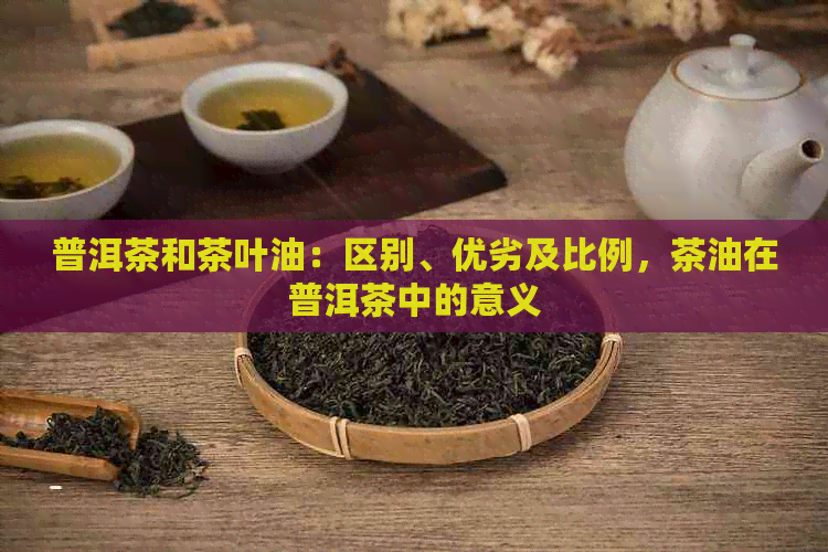 普洱茶和茶叶油：区别、优劣及比例，茶油在普洱茶中的意义