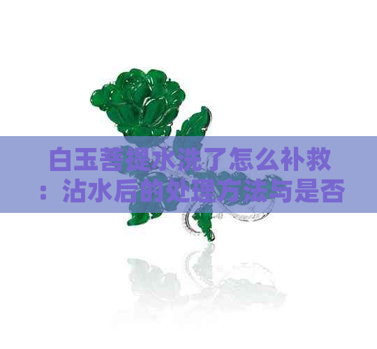 白玉菩提水洗了怎么补救：沾水后的处理方法与是否可水洗