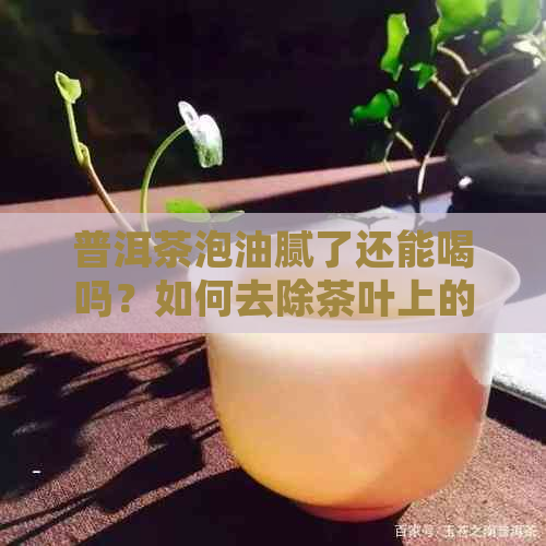 普洱茶泡油腻了还能喝吗？如何去除茶叶上的油腻？