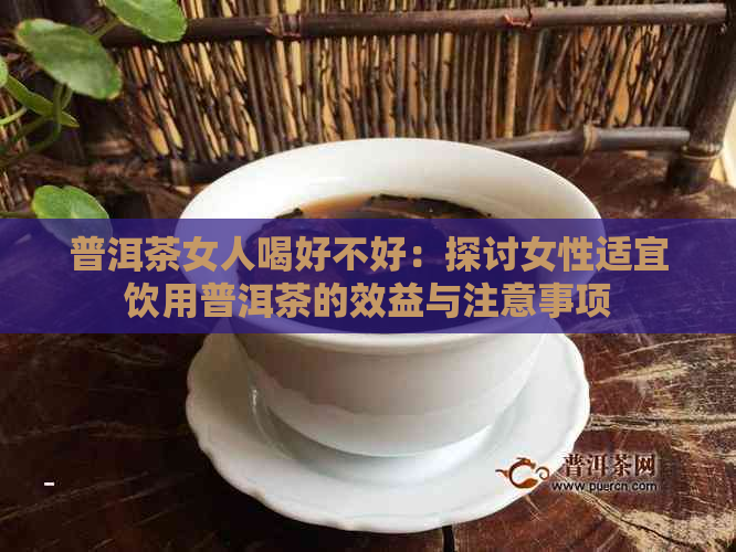 普洱茶女人喝好不好：探讨女性适宜饮用普洱茶的效益与注意事项