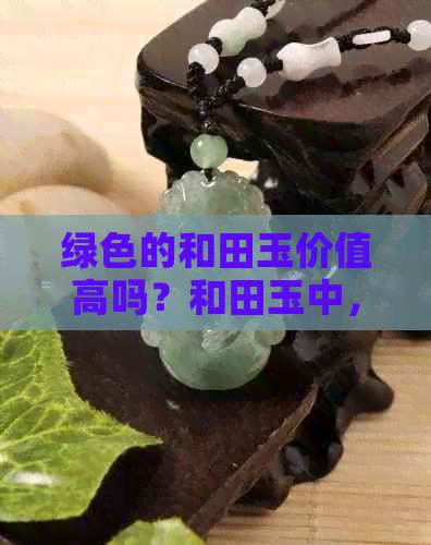 绿色的和田玉价值高吗？和田玉中，哪种颜色更受欢迎？