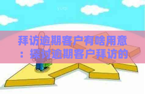 拜访逾期客户有啥用意：探讨逾期客户拜访的重要性及策略