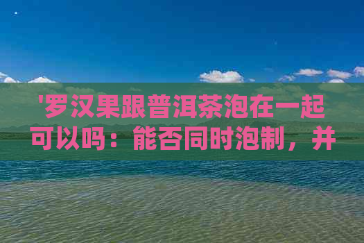 '罗汉果跟普洱茶泡在一起可以吗：能否同时泡制，并分享口感体验'