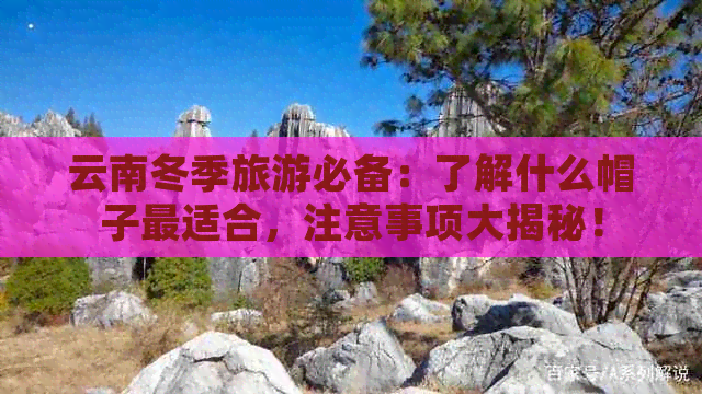 云南冬季旅游必备：了解什么帽子最适合，注意事项大揭秘！