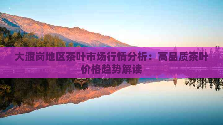 大渡岗地区茶叶市场行情分析：高品质茶叶价格趋势解读