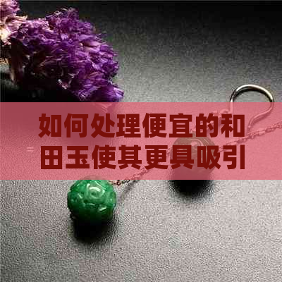 如何处理便宜的和田玉使其更具吸引力？