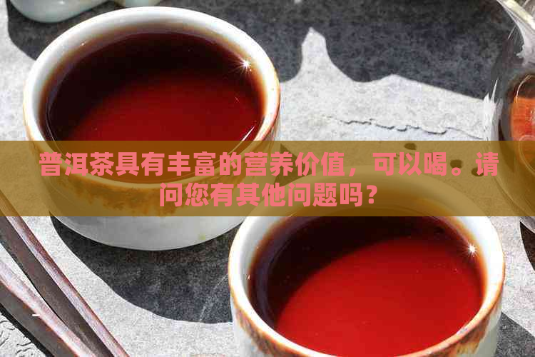 普洱茶具有丰富的营养价值，可以喝。请问您有其他问题吗？