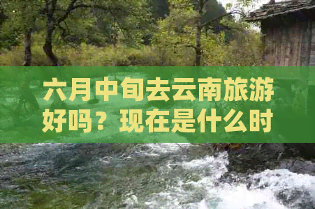 六月中旬去云南旅游好吗？现在是什么时候去云南旅游更好呢？