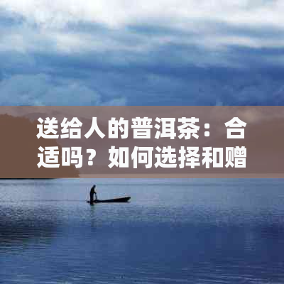 送给人的普洱茶：合适吗？如何选择和赠送？