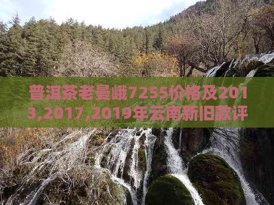 普洱茶老曼峨7255价格及2013,2017,2019年云南新旧款评价