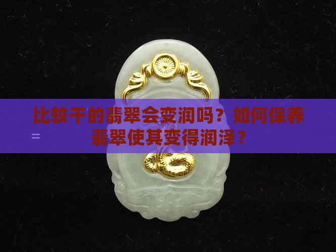 比较干的翡翠会变润吗？如何保养翡翠使其变得润泽？