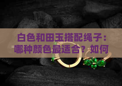 白色和田玉搭配绳子：哪种颜色最适合？如何选择与搭配？