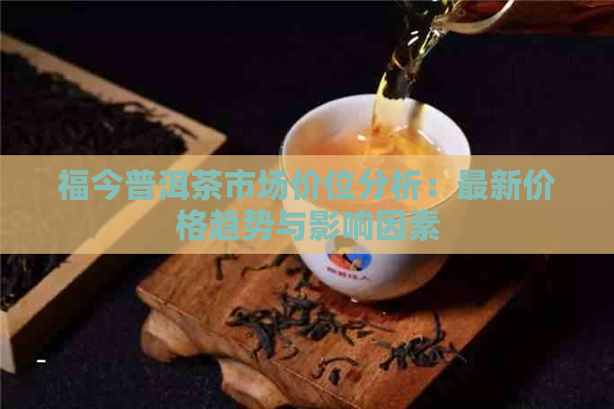 福今普洱茶市场价位分析：最新价格趋势与影响因素