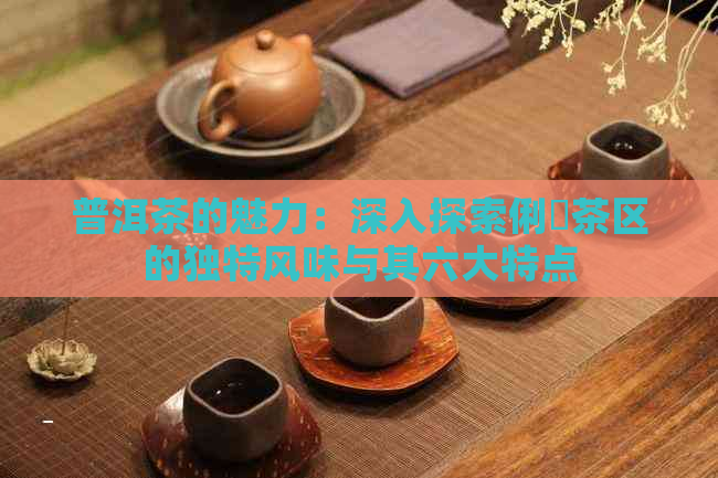 普洱茶的魅力：深入探索俐侎茶区的独特风味与其六大特点