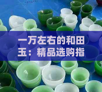 一万左右的和田玉：精品选购指南，收藏与投资的秘诀