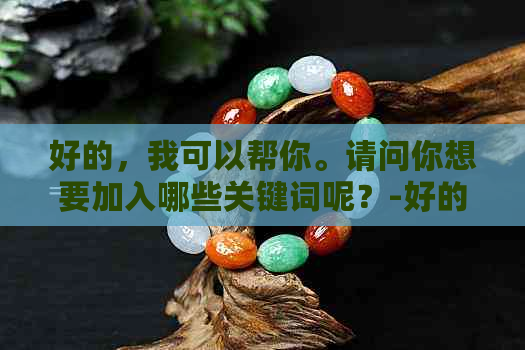 好的，我可以帮你。请问你想要加入哪些关键词呢？-好的,我可以帮你.请问你想要加入哪些关键词呢英语