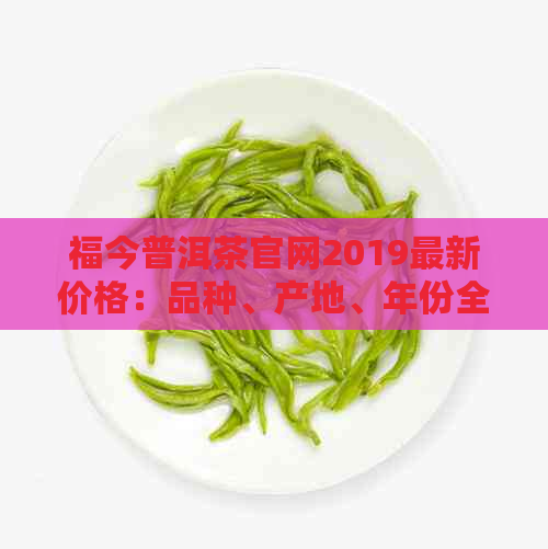 福今普洱茶官网2019最新价格：品种、产地、年份全方位解析