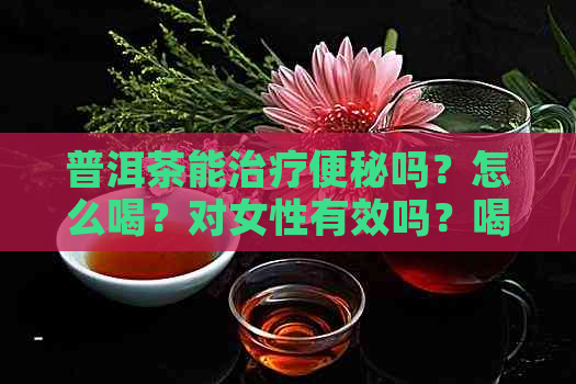 普洱茶能治疗便秘吗？怎么喝？对女性有效吗？喝普洱茶可以缓解便秘。