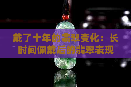 戴了十年的翡翠变化：长时间佩戴后的翡翠表现及可能的变化