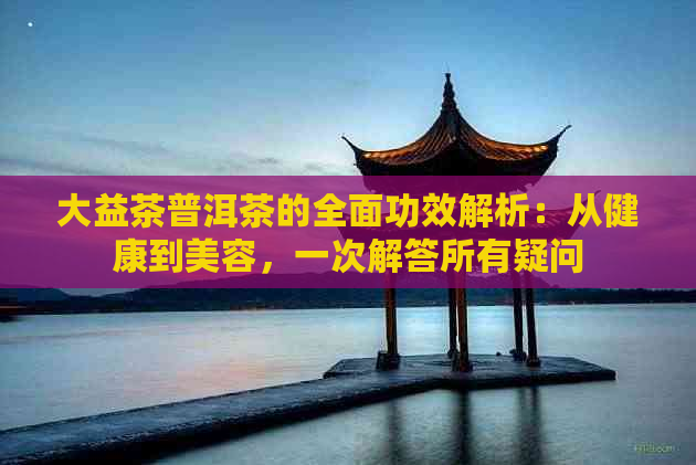 大益茶普洱茶的全面功效解析：从健康到美容，一次解答所有疑问