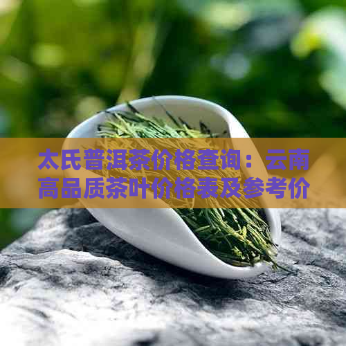 太氏普洱茶价格查询：云南高品质茶叶价格表及参考价