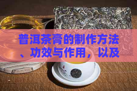 普洱茶膏的制作方法、功效与作用，以及如何选择和品鉴君道普洱茶膏