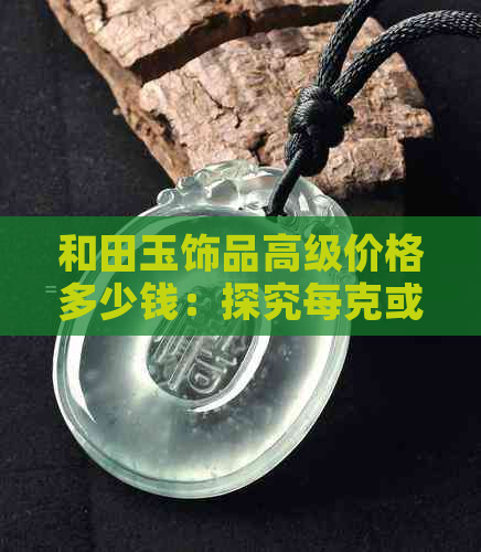 和田玉饰品高级价格多少钱：探究每克或每个的价值