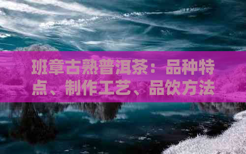 班章古熟普洱茶：品种特点、制作工艺、品饮方法及收藏价值全面解析