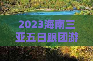 2023海南三亚五日跟团游费用详解：包含住宿、交通、景点门票及餐饮预算指南