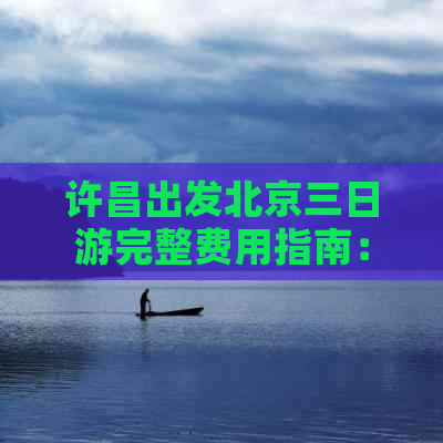 许昌出发北京三日游完整费用指南：含交通、住宿、景点门票及餐饮预算