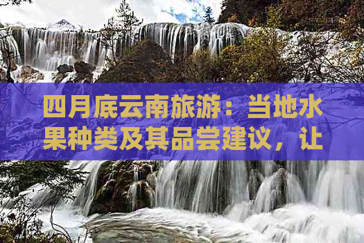 四月底云南旅游：当地水果种类及其品尝建议，让你的旅程更加丰富多彩！