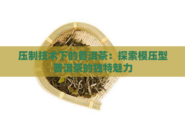 压制技术下的普洱茶：探索模压型普洱茶的独特魅力