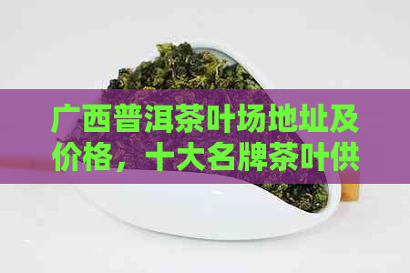 广西普洱茶叶场地址及价格，十大名牌茶叶供应商