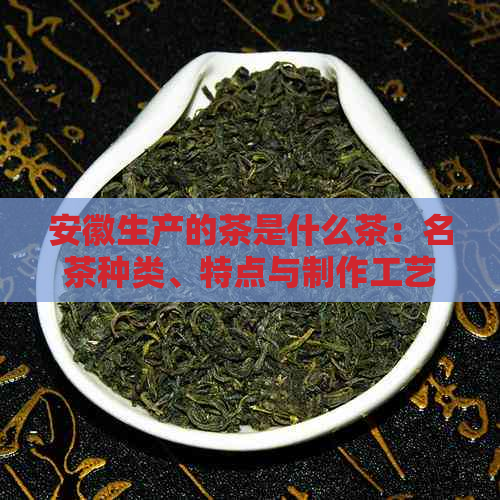 安徽生产的茶是什么茶：名茶种类、特点与制作工艺全解析