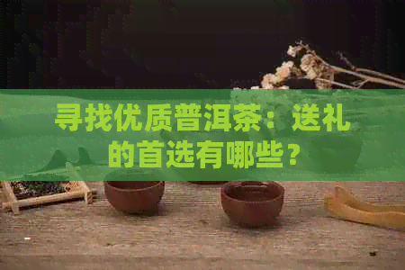 寻找优质普洱茶：送礼的首选有哪些？