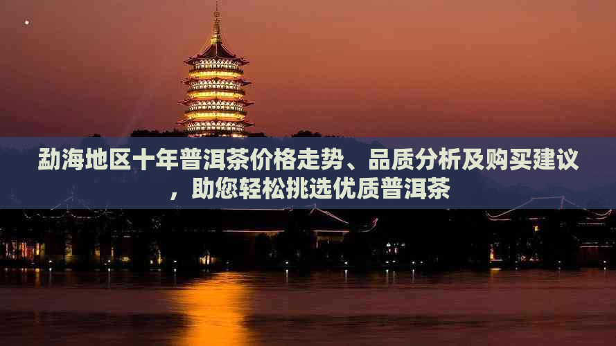 勐海地区十年普洱茶价格走势、品质分析及购买建议，助您轻松挑选优质普洱茶