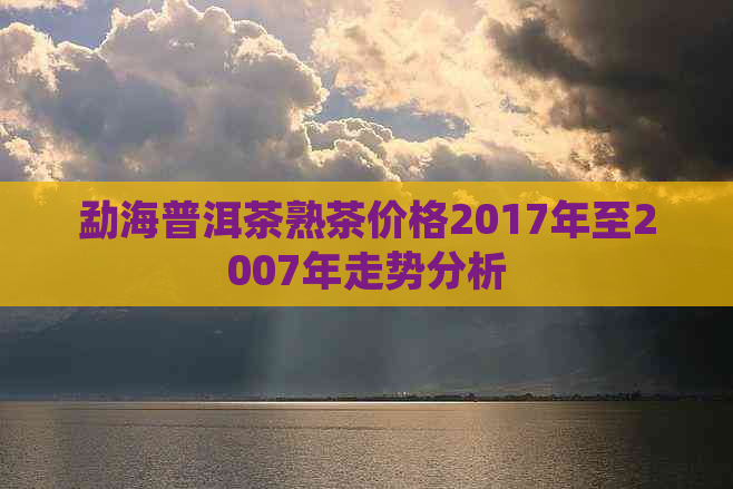 勐海普洱茶熟茶价格2017年至2007年走势分析