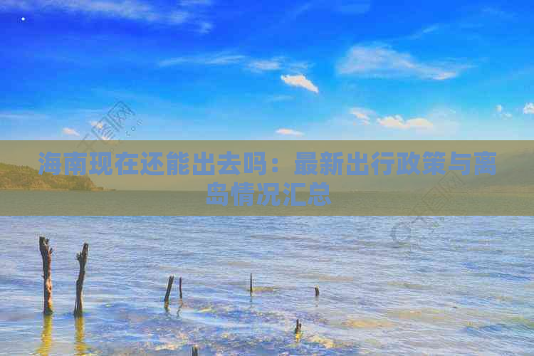 海南现在还能出去吗：最新出行政策与离岛情况汇总