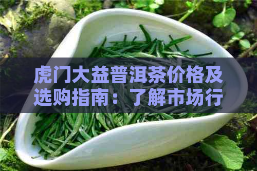 虎门大益普洱茶价格及选购指南：了解市场行情与品质好坏的判断方法