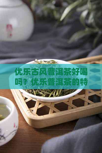 优乐古风普洱茶好喝吗？优乐普洱茶的特点是什么？怎么评价这茶？