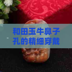 和田玉牛鼻子孔的精细穿戴技巧与注意事项