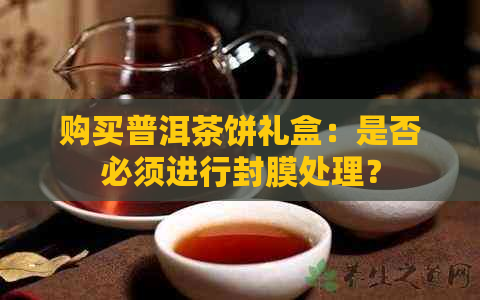 购买普洱茶饼礼盒：是否必须进行封膜处理？