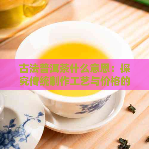 古法普洱茶什么意思：探究传统制作工艺与价格的关系