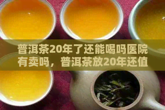 普洱茶20年了还能喝吗医院有卖吗，普洱茶放20年还值钱吗？