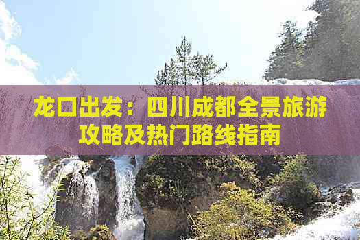 龙口出发：四川成都全景旅游攻略及热门路线指南