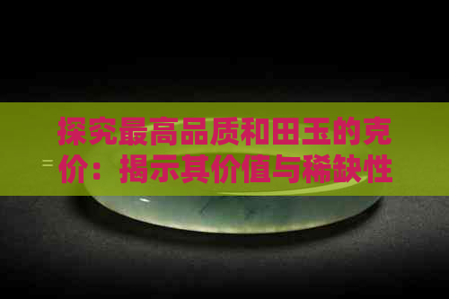 探究更高品质和田玉的克价：揭示其价值与稀缺性