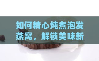 如何精心炖煮泡发燕窝，解锁美味新境界